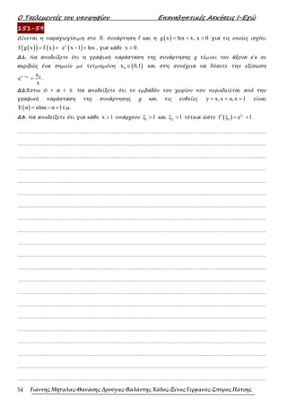 Ο Τσελεµεντές του υποψηφίου Επαναληπτικές Ασκήσεις Ι-Εγώ
Γιάννης Μήταλας-Θανάσης Δρούγας-Βαλάντης Χάδος-Ξένος Γερμανός-Σπύρος Πάτσης
54
151-59
∆ίνεται η παραγωγίσιµη στο ℝ συνάρτηση f και η ( )
g x lnx x, x 0
= + > για τις οποίες ισχύει
( )
( ) ( )
f g x f x
= + ( )
x
e x 1 lnx
− + , για κάθε x 0
> .
∆1. Να αποδείξετε ότι η γραφική παράσταση της συνάρτησης g τέµνει τον άξονα x΄x σε
ακριβώς ένα σηµείο µε τετµηµένη ( )
0
x 0,1
∈ και στη συνέχεια να λύσετε την εξίσωση
0
x x 0
x
e
x
−
= .
∆2.Έστω 0 < α < 1. Να αποδείξετε ότι το εµβαδόν του χωρίου που περικλείεται από την
γραφική παράσταση της συνάρτησης g και τις ευθείες y x,x α,x 1
= = = είναι
( )
E α αlnα α 1τ.µ.
= − +
∆3. Να αποδείξετε ότι για κάθε x 1
> υπάρχουν 1
ξ 1
> και 2
ξ 1
> τέτοια ώστε ( ) 2
ξ
1
f ξ e 1
′ = + .
……………………………………………………………………………………………………………………………………………….
……………………………………………………………………………………………………………………………………………….
……………………………………………………………………………………………………………………………………………….
……………………………………………………………………………………………………………………………………………….
……………………………………………………………………………………………………………………………………………….
……………………………………………………………………………………………………………………………………………….
……………………………………………………………………………………………………………………………………………….
……………………………………………………………………………………………………………………………………………….
……………………………………………………………………………………………………………………………………………….
……………………………………………………………………………………………………………………………………………….
……………………………………………………………………………………………………………………………………………….
……………………………………………………………………………………………………………………………………………….
……………………………………………………………………………………………………………………………………………….
……………………………………………………………………………………………………………………………………………….
……………………………………………………………………………………………………………………………………………….
……………………………………………………………………………………………………………………………………………….
……………………………………………………………………………………………………………………………………………….
……………………………………………………………………………………………………………………………………………….
……………………………………………………………………………………………………………………………………………….
……………………………………………………………………………………………………………………………………………….
……………………………………………………………………………………………………………………………………………….
 
