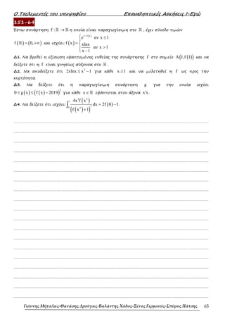 Ο Τσελεµεντές του υποψηφίου Επαναληπτικές Ασκήσεις Ι-Εγώ
Γιάννης Μήταλας-Θανάσης Δρούγας-Βαλάντης Χάδος-Ξένος Γερμανός-Σπύρος Πάτσης 65
151-64
Έστω συνάρτηση f : →
ℝ ℝ η οποία είναι παραγωγίσιµη στο ℝ , έχει σύνολο τιµών
( ) ( )
f 0,
= +∞
ℝ και ισχύει: ( )
( )
x f x
e αν x 1
f x xlnx
αν x 1
x 1
−
 ≤

= 
>

 −
∆1. Να βρεθεί η εξίσωση εφαπτοµένης ευθείας της συνάρτησης f στο σηµείο ( )
( )
A 1,f 1 και να
δείξετε ότι η f είναι γνησίως αύξουσα στο ℝ .
∆2. Να αποδείξετε ότι
2
2xlnx x 1
≤ − για κάθε x 1
≥ και να µελετηθεί η f ως προς την
κυρτότητα.
∆3. Να δείξετε ότι η παραγωγίσιµη συνάρτηση g για την οποία ισχύει
( ) ( )
( )
2
0 g x f x 2019
≤ ≤ − για κάθε x ∈ℝ εφάπτεται στον άξονα x x
′ .
∆4. Να δείξετε ότι ισχύει:
( )
( )
( )
( )
3 2
1
3
0 2
4x f x
dx 2f 0 1
f x 1
= −
+
∫ .
……………………………………………………………………………………………………………………………………………….
……………………………………………………………………………………………………………………………………………….
……………………………………………………………………………………………………………………………………………….
……………………………………………………………………………………………………………………………………………….
……………………………………………………………………………………………………………………………………………….
……………………………………………………………………………………………………………………………………………….
……………………………………………………………………………………………………………………………………………….
……………………………………………………………………………………………………………………………………………….
……………………………………………………………………………………………………………………………………………….
……………………………………………………………………………………………………………………………………………….
……………………………………………………………………………………………………………………………………………….
……………………………………………………………………………………………………………………………………………….
……………………………………………………………………………………………………………………………………………….
……………………………………………………………………………………………………………………………………………….
……………………………………………………………………………………………………………………………………………….
……………………………………………………………………………………………………………………………………………….
……………………………………………………………………………………………………………………………………………….
……………………………………………………………………………………………………………………………………………….
……………………………………………………………………………………………………………………………………………….
 