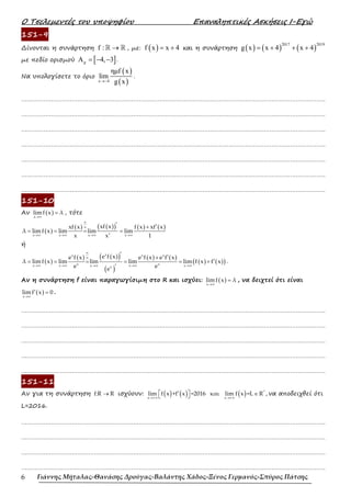 Ο Τσελεµεντές του υποψηφίου Επαναληπτικές Ασκήσεις Ι-Εγώ
Γιάννης Μήταλας-Θανάσης Δρούγας-Βαλάντης Χάδος-Ξένος Γερμανός-Σπύρος Πάτσης
6
151-9
∆ίνονται η συνάρτηση f : →
ℝ ℝ , µε: ( )
f x x 4
= + και η συνάρτηση ( ) ( ) ( )
2017 2019
g x x 4 x 4
= + + +
µε πεδίο ορισµού [ ]
A 4, 3
g = − − .
Να υπολογίσετε το όριο
( )
( )
x 4
ηµf x
lim
g x
→−
.
……………………………………………………………………………………………………………………………………………….
……………………………………………………………………………………………………………………………………………….
……………………………………………………………………………………………………………………………………………….
……………………………………………………………………………………………………………………………………………….
……………………………………………………………………………………………………………………………………………….
……………………………………………………………………………………………………………………………………………….
……………………………………………………………………………………………………………………………………………….
151-10
Αν ( )
x
limf x λ
→∞
= , τότε
( )
( ) ( )
( ) ( ) ( )
x x x x
xf x
xf x f x xf x
λ limf x lim lim lim
x x 1
∞
∞
→∞ →∞ →∞ →∞
′ ′
+
= = = =
′
ή
( )
( ) ( )
( )
( )
( ) ( )
( ) ( )
( )
x
x x x
x x
x x x x x
x
e f x
e f x e f x e f x
λ lim f x lim lim lim lim f x f x
e e
e
∞
∞
→∞ →∞ →∞ →∞ →∞
′
′
+
′
= = = = = +
′
.
Αν η συνάρτηση f είναι παραγωγίσιµη στο R και ισχύει: ( )
x
limf x λ
→∞
= , να δειχτεί ότι είναι
( )
x
lim f x 0
→∞
′ = .
……………………………………………………………………………………………………………………………………………….
……………………………………………………………………………………………………………………………………………….
……………………………………………………………………………………………………………………………………………….
……………………………………………………………………………………………………………………………………………….
……………………………………………………………………………………………………………………………………………….
151-11
Αν για τη συνάρτηση f:R R
→ ισχύουν: ( ) ( ) ( ) *
x + x +
lim f x +f x =2016 και lim f x =L R ,
→ ∞ → ∞
 
′ ∈
  να αποδειχθεί ότι
L=2016.
……………………………………………………………………………………………………………………………………………….
……………………………………………………………………………………………………………………………………………….
……………………………………………………………………………………………………………………………………………….
……………………………………………………………………………………………………………………………………………….
 
