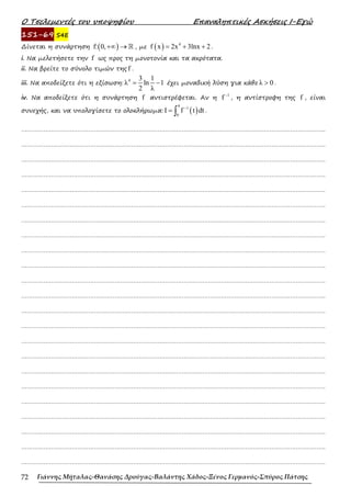 Ο Τσελεµεντές του υποψηφίου Επαναληπτικές Ασκήσεις Ι-Εγώ
Γιάννης Μήταλας-Θανάσης Δρούγας-Βαλάντης Χάδος-Ξένος Γερμανός-Σπύρος Πάτσης
72
151-69 S4E
∆ίνεται η συνάρτηση ( )
f: 0,+∞ → ℝ , µε ( ) 4
f x 2x 3lnx 2
= + + .
i. Να µελετήσετε την f ως προς τη µονοτονία και τα ακρότατα.
ii. Να βρείτε το σύνολο τιµών της f .
iii. Να αποδείξετε ότι η εξίσωση:
4 3 1
λ ln 1
2 λ
= − έχει µοναδική λύση για κάθε λ 0
> .
iv. Να αποδείξετε ότι η συνάρτηση f αντιστρέφεται. Αν η
1
f −
, η αντίστροφη της f , είναι
συνεχής, και να υπολογίσετε το ολοκλήρωµα: ( )
4
1
0
I f t dt
−
= ∫ .
……………………………………………………………………………………………………………………………………………….
……………………………………………………………………………………………………………………………………………….
……………………………………………………………………………………………………………………………………………….
……………………………………………………………………………………………………………………………………………….
……………………………………………………………………………………………………………………………………………….
……………………………………………………………………………………………………………………………………………….
……………………………………………………………………………………………………………………………………………….
……………………………………………………………………………………………………………………………………………….
……………………………………………………………………………………………………………………………………………….
……………………………………………………………………………………………………………………………………………….
……………………………………………………………………………………………………………………………………………….
……………………………………………………………………………………………………………………………………………….
……………………………………………………………………………………………………………………………………………….
……………………………………………………………………………………………………………………………………………….
……………………………………………………………………………………………………………………………………………….
……………………………………………………………………………………………………………………………………………….
……………………………………………………………………………………………………………………………………………….
……………………………………………………………………………………………………………………………………………….
……………………………………………………………………………………………………………………………………………….
……………………………………………………………………………………………………………………………………………….
……………………………………………………………………………………………………………………………………………….
……………………………………………………………………………………………………………………………………………….
……………………………………………………………………………………………………………………………………………….
 