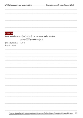 Ο Τσελεµεντές του υποψηφίου Επαναληπτικές Ασκήσεις Ι-Εγώ
Γιάννης Μήταλας-Θανάσης Δρούγας-Βαλάντης Χάδος-Ξένος Γερμανός-Σπύρος Πάτσης 73
……………………………………………………………………………………………………………………………………………….
……………………………………………………………………………………………………………………………………………….
……………………………………………………………………………………………………………………………………………….
……………………………………………………………………………………………………………………………………………….
……………………………………………………………………………………………………………………………………………….
……………………………………………………………………………………………………………………………………………….
……………………………………………………………………………………………………………………………………………….
151-70
Έστω η συνάρτηση   → − 
   
: , 1,1
f α β για την οποία ισχύει η σχέση
+
=
+
2 1
( ( ))
2
x
f f x
x
για κάθε ∈  
 
,
x α β
i)Να δείξετε ότι = − =
1, 1
α β
ii) − + =
( 1) (1) 0
f f
……………………………………………………………………………………………………………………………………………….
……………………………………………………………………………………………………………………………………………….
……………………………………………………………………………………………………………………………………………….
……………………………………………………………………………………………………………………………………………….
……………………………………………………………………………………………………………………………………………….
……………………………………………………………………………………………………………………………………………….
……………………………………………………………………………………………………………………………………………….
……………………………………………………………………………………………………………………………………………….
……………………………………………………………………………………………………………………………………………….
……………………………………………………………………………………………………………………………………………….
……………………………………………………………………………………………………………………………………………….
……………………………………………………………………………………………………………………………………………….
……………………………………………………………………………………………………………………………………………….
……………………………………………………………………………………………………………………………………………….
……………………………………………………………………………………………………………………………………………….
……………………………………………………………………………………………………………………………………………….
……………………………………………………………………………………………………………………………………………….
……………………………………………………………………………………………………………………………………………….
 
