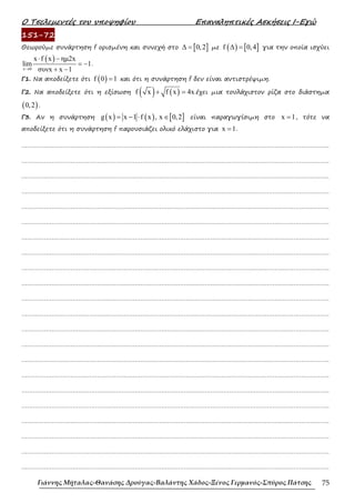 Ο Τσελεµεντές του υποψηφίου Επαναληπτικές Ασκήσεις Ι-Εγώ
Γιάννης Μήταλας-Θανάσης Δρούγας-Βαλάντης Χάδος-Ξένος Γερμανός-Σπύρος Πάτσης 75
151-72
Θεωρούµε συνάρτηση f ορισµένη και συνεχή στο [ ]
0,2
∆ = µε ( ) [ ]
f 0,4
∆ = για την οποία ισχύει
( )
x 0
x f x ηµ2x
lim 1
συνx x 1
→
⋅ −
= −
+ −
.
Γ1. Να αποδείξετε ότι ( )
f 0 1
= και ότι η συνάρτηση f δεν είναι αντιστρέψιµη.
Γ2. Να αποδείξετε ότι η εξίσωση ( ) ( )
f x f x 4x
+ = έχει µια τουλάχιστον ρίζα στο διάστηµα
( )
0,2 .
Γ3. Αν η συνάρτηση ( ) ( ) [ ]
g x x 1 f x , x 0,2
= − ⋅ ∈ είναι παραγωγίσιµη στο x 1
= , τότε να
αποδείξετε ότι η συνάρτηση f παρουσιάζει ολικό ελάχιστο για x 1
= .
……………………………………………………………………………………………………………………………………………….
……………………………………………………………………………………………………………………………………………….
……………………………………………………………………………………………………………………………………………….
……………………………………………………………………………………………………………………………………………….
……………………………………………………………………………………………………………………………………………….
……………………………………………………………………………………………………………………………………………….
……………………………………………………………………………………………………………………………………………….
……………………………………………………………………………………………………………………………………………….
……………………………………………………………………………………………………………………………………………….
……………………………………………………………………………………………………………………………………………….
……………………………………………………………………………………………………………………………………………….
……………………………………………………………………………………………………………………………………………….
……………………………………………………………………………………………………………………………………………….
……………………………………………………………………………………………………………………………………………….
……………………………………………………………………………………………………………………………………………….
……………………………………………………………………………………………………………………………………………….
……………………………………………………………………………………………………………………………………………….
……………………………………………………………………………………………………………………………………………….
……………………………………………………………………………………………………………………………………………….
……………………………………………………………………………………………………………………………………………….
……………………………………………………………………………………………………………………………………………….
……………………………………………………………………………………………………………………………………………….
 