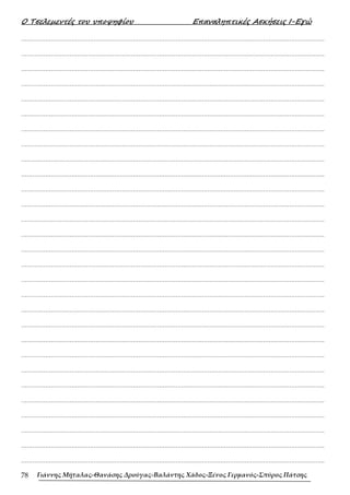 Ο Τσελεµεντές του υποψηφίου Επαναληπτικές Ασκήσεις Ι-Εγώ
Γιάννης Μήταλας-Θανάσης Δρούγας-Βαλάντης Χάδος-Ξένος Γερμανός-Σπύρος Πάτσης
78
……………………………………………………………………………………………………………………………………………….
……………………………………………………………………………………………………………………………………………….
……………………………………………………………………………………………………………………………………………….
……………………………………………………………………………………………………………………………………………….
……………………………………………………………………………………………………………………………………………….
……………………………………………………………………………………………………………………………………………….
……………………………………………………………………………………………………………………………………………….
……………………………………………………………………………………………………………………………………………….
……………………………………………………………………………………………………………………………………………….
……………………………………………………………………………………………………………………………………………….
……………………………………………………………………………………………………………………………………………….
……………………………………………………………………………………………………………………………………………….
……………………………………………………………………………………………………………………………………………….
……………………………………………………………………………………………………………………………………………….
……………………………………………………………………………………………………………………………………………….
……………………………………………………………………………………………………………………………………………….
……………………………………………………………………………………………………………………………………………….
……………………………………………………………………………………………………………………………………………….
……………………………………………………………………………………………………………………………………………….
……………………………………………………………………………………………………………………………………………….
……………………………………………………………………………………………………………………………………………….
……………………………………………………………………………………………………………………………………………….
……………………………………………………………………………………………………………………………………………….
……………………………………………………………………………………………………………………………………………….
……………………………………………………………………………………………………………………………………………….
……………………………………………………………………………………………………………………………………………….
……………………………………………………………………………………………………………………………………………….
……………………………………………………………………………………………………………………………………………….
……………………………………………………………………………………………………………………………………………….
 