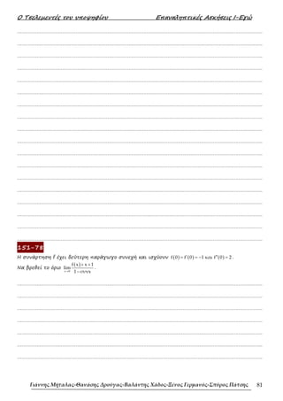 Ο Τσελεµεντές του υποψηφίου Επαναληπτικές Ασκήσεις Ι-Εγώ
Γιάννης Μήταλας-Θανάσης Δρούγας-Βαλάντης Χάδος-Ξένος Γερμανός-Σπύρος Πάτσης 81
……………………………………………………………………………………………………………………………………………….
……………………………………………………………………………………………………………………………………………….
……………………………………………………………………………………………………………………………………………….
……………………………………………………………………………………………………………………………………………….
……………………………………………………………………………………………………………………………………………….
……………………………………………………………………………………………………………………………………………….
……………………………………………………………………………………………………………………………………………….
……………………………………………………………………………………………………………………………………………….
……………………………………………………………………………………………………………………………………………….
……………………………………………………………………………………………………………………………………………….
……………………………………………………………………………………………………………………………………………….
……………………………………………………………………………………………………………………………………………….
……………………………………………………………………………………………………………………………………………….
……………………………………………………………………………………………………………………………………………….
……………………………………………………………………………………………………………………………………………….
……………………………………………………………………………………………………………………………………………….
……………………………………………………………………………………………………………………………………………….
……………………………………………………………………………………………………………………………………………….
151-78
Η συνάρτηση f έχει δεύτερη παράγωγο συνεχή και ισχύουν ( ) ( ) ( )
f 0 f 0 1 και f 0 2
′ ′′
= = − = .
Να βρεθεί το όριο
( )
x 0
f x x 1
lim
1 συνx
→
+ +
−
.
……………………………………………………………………………………………………………………………………………….
……………………………………………………………………………………………………………………………………………….
……………………………………………………………………………………………………………………………………………….
……………………………………………………………………………………………………………………………………………….
……………………………………………………………………………………………………………………………………………….
……………………………………………………………………………………………………………………………………………….
……………………………………………………………………………………………………………………………………………….
 