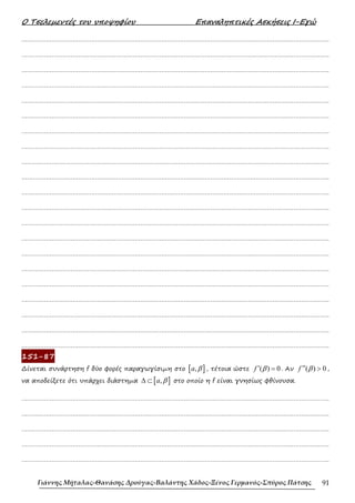 Ο Τσελεµεντές του υποψηφίου Επαναληπτικές Ασκήσεις Ι-Εγώ
Γιάννης Μήταλας-Θανάσης Δρούγας-Βαλάντης Χάδος-Ξένος Γερμανός-Σπύρος Πάτσης 91
……………………………………………………………………………………………………………………………………………….
……………………………………………………………………………………………………………………………………………….
……………………………………………………………………………………………………………………………………………….
……………………………………………………………………………………………………………………………………………….
……………………………………………………………………………………………………………………………………………….
……………………………………………………………………………………………………………………………………………….
……………………………………………………………………………………………………………………………………………….
……………………………………………………………………………………………………………………………………………….
……………………………………………………………………………………………………………………………………………….
……………………………………………………………………………………………………………………………………………….
……………………………………………………………………………………………………………………………………………….
……………………………………………………………………………………………………………………………………………….
……………………………………………………………………………………………………………………………………………….
……………………………………………………………………………………………………………………………………………….
……………………………………………………………………………………………………………………………………………….
……………………………………………………………………………………………………………………………………………….
……………………………………………………………………………………………………………………………………………….
……………………………………………………………………………………………………………………………………………….
……………………………………………………………………………………………………………………………………………….
……………………………………………………………………………………………………………………………………………….
……………………………………………………………………………………………………………………………………………….
151-87
∆ίνεται συνάρτηση f δύο φορές παραγωγίσιµη στο [ ]
,
a β , τέτοια ώστε ( ) 0
f β
′ = . Αν ( ) 0
f β
′′ > ,
να αποδείξετε ότι υπάρχει διάστηµα [ ]
,
a β
∆ ⊂ στο οποίο η f είναι γνησίως φθίνουσα.
……………………………………………………………………………………………………………………………………………….
……………………………………………………………………………………………………………………………………………….
……………………………………………………………………………………………………………………………………………….
……………………………………………………………………………………………………………………………………………….
……………………………………………………………………………………………………………………………………………….
 