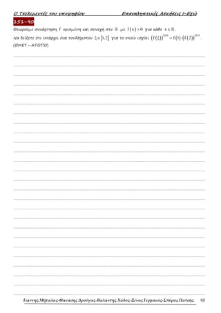 Ο Τσελεµεντές του υποψηφίου Επαναληπτικές Ασκήσεις Ι-Εγώ
Γιάννης Μήταλας-Θανάσης Δρούγας-Βαλάντης Χάδος-Ξένος Γερμανός-Σπύρος Πάτσης 95
151-90
Θεωρούµε συνάρτηση f ορισµένη και συνεχή στο ℝ µε ( )
f x 0
> για κάθε x ∈ℝ .
Να δείξετε ότι υπάρχει ένα τουλάχιστον [ ]
ξ 1,2
∈ για το οποίο ισχύει ( )
( ) ( ) ( )
( )
2020 2019
f ξ f 1 f 2
= ⋅ .
(ΘΜΕΤ—ΑΤΟΠΟ)
……………………………………………………………………………………………………………………………………………….
……………………………………………………………………………………………………………………………………………….
……………………………………………………………………………………………………………………………………………….
……………………………………………………………………………………………………………………………………………….
……………………………………………………………………………………………………………………………………………….
……………………………………………………………………………………………………………………………………………….
……………………………………………………………………………………………………………………………………………….
……………………………………………………………………………………………………………………………………………….
……………………………………………………………………………………………………………………………………………….
……………………………………………………………………………………………………………………………………………….
……………………………………………………………………………………………………………………………………………….
……………………………………………………………………………………………………………………………………………….
……………………………………………………………………………………………………………………………………………….
……………………………………………………………………………………………………………………………………………….
……………………………………………………………………………………………………………………………………………….
……………………………………………………………………………………………………………………………………………….
……………………………………………………………………………………………………………………………………………….
……………………………………………………………………………………………………………………………………………….
……………………………………………………………………………………………………………………………………………….
……………………………………………………………………………………………………………………………………………….
……………………………………………………………………………………………………………………………………………….
……………………………………………………………………………………………………………………………………………….
……………………………………………………………………………………………………………………………………………….
……………………………………………………………………………………………………………………………………………….
……………………………………………………………………………………………………………………………………………….
……………………………………………………………………………………………………………………………………………….
 
