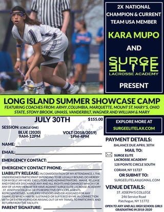 LONGISLAND SUMMERSHOWCASECAMP
EXPLOREMOREAT
SURGEELITELAX.COM
MAIL TO:
128 POINTECIRCLESOUTH
CORAM,NY 11727
SURGEELITELAX@GMAIL.COM
KARA MUPO
AND
PRESENT
JULY 30TH
OPEN TOANY AND ALLHIGH SCHOOLGIRLS
GRADUATINGIN 2018-2020
9AM-12PM 1PM-4PM
BLUE(2020) VOLT (2018/2019)
FEATURINGCOACHESFROM:ARMY,COLUMBIA,MARQUETTE,MOUNTST.MARY'S,OHIO
STATE,STONYBROOK,UMASS,VANDERBILT,WAGNERAND WILLIAM &MARY
VENUEDETAILS:
ST.JOSEPH'SCOLLEGE
246 Service Road
Patchogue,NY 11772
2X NATIONAL
CHAMPION & CURRENT
TEAM USA MEMBER
SESSION: (CIRCLEONE)
$155.00
NAME:
EMAIL:
EMERGENCY CONTACT:
SURGEELITE
LACROSSEACADEMY
EMERGENCY CONTACT PHONE:
LIABILITY RELEASE: IN CONSIDERATION OFMY ATTENDANCE,I,THE
UNDERSIGNED PARTICIPANT INTENDINGTO BELEGALLY BOUND,DO HEREBY
FORMYSELF,MY HEIRS,EXECUTORSAND ADMINISTRATORS,WAIVE,RELEASE
AND FOREVERDISCHARGEANY AND ALL RIGHTSAND DAMAGESWHICH I OR
ANY OFUSMAY HEREAFTERHAVEAGAINST SURGEELITELACROSSEACADEMY
,ST.JOSEPH'SCOLLEGEORITSRESPECTIVEOFFICERS,AGENTS,
REPRESENTATIVES,SUPPLIERS/VENDORSAND/ORASSIGNED FORANY
DAMAGESWHICH MAY BESUSTAINED ORSUFFERED BY MEIN CONNECTION
WITH ORENTRY IN AND/ORARISINGOUT OFMY TRAVEL TO PARTICIPATEAND
RETURN FROM THEFACILITY.
ORSUBMIT TO:
PARENT SIGNATURE:
PAYMENT DETAILS:
BALANCEDUEAPRIL 30TH
 