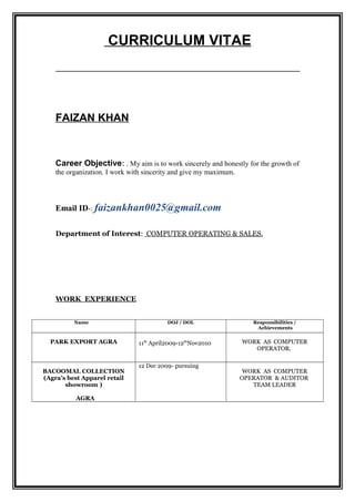 CURRICULUM VITAE
FAIZAN KHAN
Career Objective: . My aim is to work sincerely and honestly for the growth of
the organization. I work with sincerity and give my maximum.
Email ID-: faizankhan0025@gmail.com
Department of Interest: COMPUTER OPERATING & SALES.
WORK EXPERIENCE
Name DOJ / DOL Responsibilities /
Achievements
PARK EXPORT AGRA 11th
April2009-12th
Nov2010 WORK AS COMPUTER
OPERATOR.
BACOOMAL COLLECTION
(Agra’s best Apparel retail
showroom )
AGRA
12 Dec 2009- pursuing
WORK AS COMPUTER
OPERATOR & AUDITOR
TEAM LEADER
 