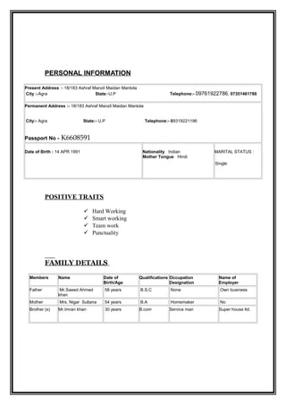 PERSONAL INFORMATION
Present Address :- 18/183 Ashraf Manzil Maidan Mantola
City :-Agra State:-U.P Telephone:- 09761922786, 07351461786
Permanent Address :- 18/183 Ashraf Manzil Maidan Mantola
City:- Agra State:- U.P Telephone:- 09319221196
Passport No - K6608591
Date of Birth : 14 APR 1991 Nationality Indian
Mother Tongue Hindi
MARITAL STATUS :
Single
POSITIVE TRAITS
 Hard Working
 Smart working
 Team work
 Punctuality
FAMILY DETAILS
Members Name Date of
Birth/Age
Qualifications Occupation
Designation
Name of
Employer
Father Mr.Saeed Ahmed
khan
58 years B.S.C None Own business
Mother Mrs. Nigar Sultana 54 years B.A Homemaker No
Brother (s) Mr.Imran khan 30 years B.com Service man Super house ltd.
 