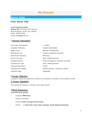 1
My Resume
Resume Details
Phạm Quang Thiệp
Local Vietnamese, Male
08 May 1981 No 15C/41/1160 Lang Str,
Dong Da District, Ha Noi City, Vietnam
Phone: 0979.55.1668
Email: thieppq@gmail.com
1.General Information
Total Years of Experience 11 year(s)
Language Proficiency English( Intermediate)
Degree Level Bachelor of Engineering
Most Recent Job Project management executive
Most Recent Company BIM Group
Current Job Level Team Leader/Supervisor
Expected Position Project management executive (or other)
Expected Job Level Team Leader/Supervisor
Expected Work Place Ha Noi
Expected Job Category Civil/Construction, Consulting, QA/QC
Expected Salary Negotiable
2.Career Objective
Looking for a good job opportunity to enhance my experience and allow to me to growth my work
3. Career Highlights
Ever working for Projects in Viet Nam and Foreign Country
4.Work Experience
From 2012 up to present
- Employer: BIM Group.
- Country: VIETNAM.
- Position: Projec management Executive.
- Project: +/. Green Bay Towers (Hạ Long Bay), SanHo Attached Dwelling.
 