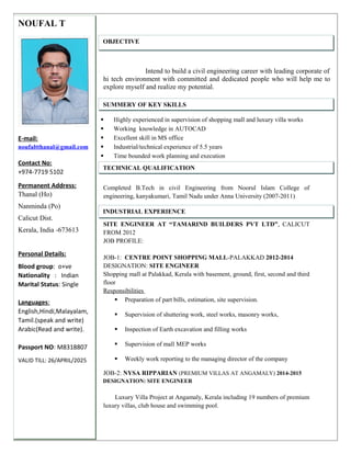 Intend to build a civil engineering career with leading corporate of
hi tech environment with committed and dedicated people who will help me to
explore myself and realize my potential.
 Highly experienced in supervision of shopping mall and luxury villa works
 Working knowledge in AUTOCAD
 Excellent skill in MS office
 Industrial/technical experience of 5.5 years
 Time bounded work planning and execution
Completed B.Tech in civil Engineering from Noorul Islam College of
engineering, kanyakumari, Tamil Nadu under Anna University (2007-2011)
SITE ENGINEER AT “TAMARIND BUILDERS PVT LTD”, CALICUT
FROM 2012
JOB PROFILE:
JOB-1: CENTRE POINT SHOPPING MALL-PALAKKAD 2012-2014
DESIGNATION: SITE ENGINEER
Shopping mall at Palakkad, Kerala with basement, ground, first, second and third
floor
Responsibilities
 Preparation of part bills, estimation, site supervision.
 Supervision of shuttering work, steel works, masonry works,
 Inspection of Earth excavation and filling works
 Supervision of mall MEP works
 Weekly work reporting to the managing director of the company
JOB-2: NYSA RIPPARIAN (PREMIUM VILLAS AT ANGAMALY) 2014-2015
DESIGNATION: SITE ENGINEER
Luxury Villa Project at Angamaly, Kerala including 19 numbers of premium
luxury villas, club house and swimming pool.
NOUFAL T
E-mail:
noufaltthanal@gmail.com
Contact No:
+974-7719 5102
Permanent Address:
Thanal (Ho)
Nanminda (Po)
Calicut Dist.
Kerala, India -673613
Personal Details:
Blood group: o+ve
Nationality : Indian
Marital Status: Single
Languages:
English,Hindi,Malayalam,
Tamil.(speak and write)
Arabic(Read and write).
Passport NO: M8318807
VALID TILL: 26/APRIL/2025
OBJECTIVE
SUMMERY OF KEY SKILLS
TECHNICAL QUALIFICATION
INDUSTRIAL EXPERIENCE
 