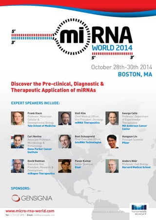 Sponsors:
RESEARCHED & DEVELOPED BY:
Discover the Pre-clinical, Diagnostic &
Therapeutic Application of miRNAs
EXPERT SPEAKERS INCLUDE:
Frank Slack
Professor, Molecular,
Cellular &
Developmental Biology
Yale School of Medicine
Carl Novina
Associate Professor,
Microbiology &
Immunology
Dana-Farber Cancer
Institute
David Rodman
Executive Vice
President, Research &
Development
miRagen Therapeutics
Sinil Kim
Chief Medical Officer,
Vice President, Oncology
miRNA Therapeutics
Roel Schaapveld
Chief Executive Officer
InteRNA Technologies
Pavan Kumar
Senior Scientist
Eisai
George Calin
Professor, Department
of Experimental
Therapeutics
MD Anderson Cancer
Center
Hungyun Lin
Principal Scientist
Pfizer
Anders Näär
Professor, Cell Biology
Harvard Medical School
Tel: +1 212 537 5898 | Email: info@hansonwade.com
www.micro-rna-world.com
October 28th-30th 2014
BOSTON, MA
 