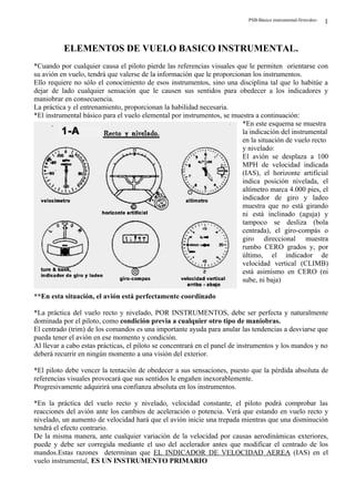 PSB-Básico instrumental-firmvdeo-   1


          ELEMENTOS DE VUELO BASICO INSTRUMENTAL.
*Cuando por cualquier causa el piloto pierde las referencias visuales que le permiten orientarse con
su avión en vuelo, tendrá que valerse de la información que le proporcionan los instrumentos.
Ello requiere no sólo el conocimiento de esos instrumentos, sino una disciplina tal que lo habitúe a
dejar de lado cualquier sensación que le causen sus sentidos para obedecer a los indicadores y
maniobrar en consecuencia.
La práctica y el entrenamiento, proporcionan la habilidad necesaria.
*El instrumental básico para el vuelo elemental por instrumentos, se muestra a continuación:
                                                                        *En este esquema se muestra
                                                                        la indicación del instrumental
                                                                        en la situación de vuelo recto
                                                                        y nivelado:
                                                                        El avión se desplaza a 100
                                                                        MPH de velocidad indicada
                                                                        (IAS), el horizonte artificial
                                                                        indica posición nivelada, el
                                                                        altímetro marca 4.000 pies, el
                                                                        indicador de giro y ladeo
                                                                        muestra que no está girando
                                                                        ni está inclinado (aguja) y
                                                                        tampoco se desliza (bola
                                                                        centrada), el giro-compás o
                                                                        giro direccional muestra
                                                                        rumbo CERO grados y, por
                                                                        último, el indicador de
                                                                        velocidad vertical (CLIMB)
                                                                        está asimismo en CERO (ni
                                                                        sube, ni baja)

**En esta situación, el avión está perfectamente coordinado

*La práctica del vuelo recto y nivelado, POR INSTRUMENTOS, debe ser perfecta y naturalmente
dominada por el piloto, como condición previa a cualquier otro tipo de maniobras.
El centrado (trim) de los comandos es una importante ayuda para anular las tendencias a desviarse que
pueda tener el avión en ese momento y condición.
Al llevar a cabo estas prácticas, el piloto se concentrará en el panel de instrumentos y los mandos y no
deberá recurrir en ningún momento a una visión del exterior.

*El piloto debe vencer la tentación de obedecer a sus sensaciones, puesto que la pérdida absoluta de
referencias visuales provocará que sus sentidos le engañen inexorablemente.
Progresivamente adquirirá una confianza absoluta en los instrumentos.

*En la práctica del vuelo recto y nivelado, velocidad constante, el piloto podrá comprobar las
reacciones del avión ante los cambios de aceleración o potencia. Verá que estando en vuelo recto y
nivelado, un aumento de velocidad hará que el avión inicie una trepada mientras que una disminución
tendrá el efecto contrario.
De la misma manera, ante cualquier variación de la velocidad por causas aerodinámicas exteriores,
puede y debe ser corregida mediante el uso del acelerador antes que modificar el centrado de los
mandos.Estas razones determinan que EL INDICADOR DE VELOCIDAD AEREA (IAS) en el
vuelo instrumental, ES UN INSTRUMENTO PRIMARIO
 