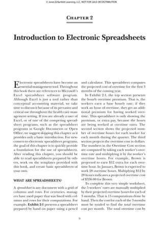 Electronic spreadsheets have become an
essential management tool. Throughout
this book there are references to Microsoft’s
Excel spreadsheet software program.
Although Excel is just a tool rather than
conceptual accounting material, we take
time to discuss it because of its pervasive and
critical use throughout the health care man-
agement setting. If you are already a user of
Excel, or of one of the competing spread-
sheet programs, such as the spreadsheet
programs in Google Documents or Open
Office, we suggest skipping this chapter as it
provides only a basic introduction. For new-
comers to electronic spreadsheet programs,
the goal of this chapter is to quickly provide
a foundation for the use of spreadsheets.
After reading this chapter, you should be
able to read spreadsheets prepared by oth-
ers, work on the templates provided with
this book, and create basic spreadsheets of
your own.
What Are Spreadsheets?
A spreadsheet is any document with a grid of
columns and rows. For centuries, manag-
ers have used paper that was lined with col-
umns and rows for their computations. For
example, Exhibit 2-1 presents a spreadsheet
prepared by hand on paper using a pencil
and calculator. This spreadsheet computes
the projected cost of overtime for the first 3
months of the coming year.
In Exhibit 2-1, the top section presents
the hourly overtime premium. That is, the
workers earn a base hourly rate; if they
work an hour of overtime, they get an addi-
tional premium for having worked over-
time. This spreadsheet is only showing the
premium, or extra pay, because the hours
are being worked at overtime rates. The
second section shows the projected num-
ber of overtime hours for each worker for
each month during the quarter. The third
section projects the overtime cost in dollars.
The numbers in the Overtime Cost section
are computed by taking each worker’s over-
time rate and multiplying it by the worker’s
overtime hours. For example, Brown is
projected to earn $12 extra for each over-
time hour. In January, Brown is expected to
work 28 overtime hours. Multiplying $12 by
28 hours indicates a projected overtime cost
of $336.00 for Brown.
To complete this very simple worksheet,
the 5 workers’ rates are manually multiplied
by their projected overtime hours for each of
3 months. That is 15 computations done by
hand. Then the cost for each of the 3 months
must be totaled to find the total overtime
cost per month. The total overtime cost by
9
Chapter 2
Introduction to Electronic Spreadsheets
45281_Ch02_FINAL.indd 9 11/4/11 1:38:38 PM
© Jones & Bartlett Learning, LLC. NOT FOR SALE OR DISTRIBUTION
 