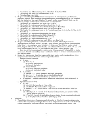 2. To divide the land of Canaan among the 12 tribes (Num. 26:55; Josh. 18:10)
          3. To determine who would live in Jerusalem (Neh. 11:1)
          4. To replace Judas (Acts 1:26)
      J. He spoke to men through the Old Testament Christophanies – A Christophany is a pre-Bethlehem
          appearance of Christ. Some theologians have seen a number of these appearances in the Old Testament,
          believing that the term “the Angel of the Lord” is actually another name of Christ. If this is true, the
          following examples of Christophany communication could be submitted.
          1. The Angel of the Lord wrestled with Jacob (Gen. 32:24-30).
          2. The Angel of the Lord redeemed Jacob from all evil (Gen. 48:16).
          3. The Angel of the Lord spoke to Moses from the burning bush (Exod. 3:2).
          4. The Angel of the Lord protected Israel at the Red Sea (Exod. 14:19).
          5. The Angel of the Lord prepared Israel for the Promised Land (Exod. 23:20-23; Psa. 34:7; Isa. 63:9; 1
                Cor. 10:1-4).
          6. The Angel of the Lord commissioned Gideon (Judg. 6:11).
          7. The Angel of the Lord ministered to Elijah (1 Kings 19:7).
          8. The Angel of the Lord reassured Joshua (Josh. 5:13-15).
          9. The Angel of the Lord saved Jerusalem (Isa. 37:36).
          10. The Angel of the Lord preserved three godly Hebrew men (Dan. 3:25).
      K. He spoke to men through the New Testament incarnation of Christ – Charles Ryrie observes:
          “Undebatably the incarnation of Jesus Christ was a major avenue of special revelation. He exegeted the
          Father (John 1:14), revealing the nature of God (14:9), the power of God (3:2), the wisdom of God
          (7:46), the glory of God (1:14), the life of God (1 John 1:1-3), and the love of God (Rom. 5:8). Our Lord
          did all this by both his acts (John 2:11) and his words (Matt. 16:17)” (Basic Theology, p. 64).
                How then did God communicate his revelation to the 40 human authors? To be truthful, we simply
          do not know. He could have used any one or a combination of these 11 modes of communication as have
          been described above.
      L. Basic review and overview – Paul Enns suggests all divine revelation can be placed under one of two
          categories, that of General Revelation and that of Special Revelation.
          1. General revelation (threefold)
                a. In nature
                    (1) Psalm 19:1-6
                         (a) Reveals that God exists
                         (b) Reveals God's glory
                    (2) Romans 1:18-21
                         (a) Reveals that God is omnipotent
                         (b) Reveals that God will judge
                b. In providence
                    (1) Matthew 5:45 – Reveals that God is benevolent to all people
                    (2) Acts 14:15-17 – Reveals that God provides food for all people
                    (3) Daniel 2:21 – Reveals that God raises up and removes rulers
                c. In conscience – Romans 2:14-15 reveals that God has placed his law within the hearts of all
                    people.
          2. Special revelation (twofold)
                a. In Christ
                    (1) John 1:18 – Reveals what the Father is like
                    (2) John 5:36-37 – Reveals the Father’s compassion
                    (3) John 6:63; 14:10 – Reveals that the Father gives life to those who believe in the Son
                b. In Scripture
                    (1) 2 Timothy 3:16-17 – Reveals all the doctrine, rebuke, correction, and guidance that the
                         Christian needs for good living
                    (2) 2 Peter 1:21 – Reveals all that God has chosen to disclose through human authors directed
                         by the Holy Spirit (Moody Handbook of Theology, p. 157).
II.   Inspiration
      A. The definition of inspiration –“Inspiration may be defined as the Holy Spirit’s superintending over the
          writers so that while writing according to their own styles and personalities, the result was God’s Word
          written – authoritative, trustworthy, and free from error in the original autographs” (Ibid. p. 160).




                                                        9
 