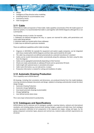 11
• Offsets 
• Intelligence of flow direction when modelling 
• Grid/tiling facility for accommodation areas 
• Consistency checks 
• Hole management 
3.11 Cable
AVEVA Marine Cable corresponds to Tribon Cable. Cable capability concentrates of the 3D model aspects of 
electrical systems. It is recommended that Cable is used together with AVEVA Diagrams although this is not 
a prerequisite.  
 
The 3D design process is similar, for example: 
1. Cableways are defined throughout the ship, i.e. spaces are reserved for cables, with penetrations and 
route nodes being defined 
2. Individual cables are located within these cableways 
3. Cable trays are defined to particular standards 
 
There are additional capabilities within Cable including:  
 
• Diagrams in ISO15926, for example for equipment and system supply companies, can be integrated 
with those created within AVEVA Diagrams and their data used to build the 3D model 
• The cable tray components are defined automatically to a selected manufacturer’s standard 
• Cables can be routed interactively and/or automatically along the cableways, the latter using the data 
from the diagram  
• Cables can be segregated automatically depending on their function 
• Checks are made automatically on cableway fill levels and on penetration fill levels 
• Cable length with optional excess is calculated and output 
• Cable route information, e.g. via node points, is output 
• Production information is created for cutting and installation of cables 
3.12 Automatic Drawing Production
This is capability new to AVEVA Marine. 
 
All drawings, including their annotation and dimensions, are produced directly from the model database, 
ensuring consistency between documents and design. Updates to drawings automatically include the latest 
design changes.  
• Automatic Drawing Production 
• Automatic change highlighting 
• Area based automatic drawings (customizable) 
• Change highlighting 
• User defined section plane views 
 
This is very major enhancement to productivity. 
3.13 Catalogues and Specifications
AVEVA Marine has an extensive set of catalogues available, covering industry, national and international 
standards, and including piping, structural steel, ducting, hangers, supports and cable trays. Each catalogue 
provides  parametric  definition  of  all  components  in  the  required  size  ranges,  ratings  and  types.  So,  for 
piping component connection types, physical and nominal size, material codes and bolt requirements are 
all stored 
 
 
 