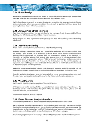 12
3.14 Room Design
 
Room Design is new with AVEVA Marine and there is no comparable capability within Tribon M series albeit 
there was some basic accommodation capability within the old Unix‐based Tribon. 
 
AVEVA Room Design is currently an on‐going development for defining the layout and content of ship’s 
cabins,  restaurants,  galleys,  etc.  Accommodation  elements  such  as  partition  bulkheads,  doors,  deck 
covering, furniture, etc. are defined and positioned.  
3.15 AVEVA Pipe Stress Interface
Pipe  Stress  Interface  provides  a  two‐way  interface  for  the  exchange  of  data  between  AVEVA  Marine 
Outfitting pipe definition data and the CAESAR II pipe stress system. 
 
Piping designers and stress engineers can exchange design and stress data seamlessly, without duplicating 
information. 
3.16 Assembly Planning
AVEVA Marine Assembly Planning is comparable to Tribon Assembly Planning. 
 
Assembly Planning is used to replicate the ship’s Product Work Breakdown Structure (PWBS), based upon 
the  shipyard’s  Build  Strategy.  This  is  represented  by  a  tree.  As  the  ship  is  defined,  the  system  creates 
automatically  the  as‐designed  tree  structure.  Such  tree  structures  are  created  as  per  discipline,  i.e. 
hierarchies for Hull, Pipe systems, HVAC systems, Cable systems, etc. A to‐be‐built tree structure is then 
created interactively to represent the optimum PWBS. For example steel structure can be represented as 
Ship,  Blocks,  Units,  Sub  Assemblies  and  Piece‐parts.  The  steel  structure  and  the  outfitting  objects,  e.g. 
equipment, pipes and fittings, are often combined to define outfit units (or modules) that will be fabricated 
in the workshops prior to installing on‐board.   
 
New to the AVEVA Marine Assembly Planning is the capability to define the fabrication sequence. This can 
be animated graphically to help achieve the optimum sequence thus reducing the time for fabrication. 
 
Assembly fabrication drawings are generated automatically in a new, powerful, automatic drawing tool. 
These are based upon a customized template ensuring that the correct information is displayed.  
3.17 Weld Planning
AVEVA Marine Weld Planning is comparable to Tribon Weld Planning. 
 
Weld planning is used to identify all of the un‐welded joints in a steel fabrication. Depending upon the 
thicknesses  and  the  joint  orientation,  the  system  defines  the  correct  weld  process  ,  based  upon  the 
shipyard’s standards, and the weld size. 
 
This is a highly productive, accurate capability. 
3.18 Finite Element Analysis interface
This is effectively new to AVEVA Marine compared to the very limited capability within Tribon. 
 
AVEVA Structural Analysis Management within Structural Design application which is a tool that provides 
functionality that supports idealization of a structural model in a fully customizable and automatic way. The 
idealized model can be visualized and modified. The idealized model is converted into a geometry model 
that is in a pre‐meshed state suitable for transfer into external FEM software packages. 
 
This is an on‐going development interfacing to different FEA packages and to Classification Society systems. 
 