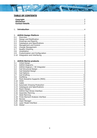 3
TABLE OF CONTENTS
Copyright ....................................................................................................................................2 
Disclaimer...................................................................................................................................2 
Contact Details .........................................................................................................................2 
1.  Introduction..........................................................................................................................4 
2.  AVEVA Design Platform ....................................................................................................5 
2.1  Overview...............................................................................................................................5 
2.2  Design and Modification ....................................................................................................6 
2.3  Drawings and Reports........................................................................................................6 
2.4  Catalogues and Specifications .........................................................................................6 
2.5  Management and Control..................................................................................................6 
2.6  Change Management .........................................................................................................7 
2.7  Quality Checking.................................................................................................................7 
2.8  Localisation ..........................................................................................................................7 
2.9  Customization and Configuration ....................................................................................7 
2.10  Integration and Interfacing ..............................................................................................7 
3.  AVEVA Marine products....................................................................................................8 
3.1  Initial Design........................................................................................................................8 
3.2  AVEVA Diagrams.................................................................................................................8 
3.3  AVEVA Diagram / 3D Integrator......................................................................................8 
3.4  Hull Structural Design........................................................................................................9 
3.5  Hull Detailed Design...........................................................................................................9 
3.6  Hull Options..........................................................................................................................9 
3.7  Hull Drafting.......................................................................................................................10 
3.8  Outfitting ............................................................................................................................10 
3.9  Multi Discipline Supports (MDS)....................................................................................10 
3.10  HVAC....................................................................................................................................10 
3.11  Cable....................................................................................................................................11 
3.12  Automatic Drawing Production ......................................................................................11 
3.13  Catalogues and Specifications .......................................................................................11 
3.14  Room Design......................................................................................................................12 
3.15  AVEVA Pipe Stress Interface ..........................................................................................12 
3.16  Assembly Planning............................................................................................................12 
3.17  Weld Planning....................................................................................................................12 
3.18  Finite Element Analysis interface ..................................................................................12 
3.19  Review.................................................................................................................................13 
3.20  Clash Manager...................................................................................................................13 
3.21  Laser Model Interface ......................................................................................................13 
3.22  Global ..................................................................................................................................13 
 