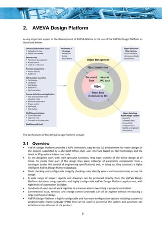 5
2. AVEVA Design Platform
A very important aspect in the development of AVEVA Marine is the use of the AVEVA Design Platform as 
illustrated below: 
 
 
The key features of the AVEVA Design Platform include: 
2.1 Overview
• AVEVA Design Platform provides a fully interactive, easy‐to‐use 3D environment for every design on 
the project, supported by a Microsoft Office‐style .user interface based on .Net technology and the 
latest in 3D graphical interaction tools. 
• As  the  designers  work  with  their  specialist  functions,  they  have  visibility  of  the  entire  design  at  all 
times.  To  create  their  part  of  the  design  they  place  instances  of  parametric  components  from  a 
catalogue (under the control of engineering specifications) and, in doing so, they construct a highly 
intelligent AVEVA Design Platform database. 
• Clash checking and configurable integrity checking rules identify errors and inconsistencies across the 
design. 
• A  wide  range  of  project  reports  and  drawings  can  be  produced  directly  from  the  AVEVA  Design 
Platform database using specialist and highly configurable AVEVA Design Platform applications, with 
high levels of automation available. 
• Hundreds of users can all work together in a manner where everything is properly controlled. 
• Conventional issue, revision, and change control processes can all be applied without introducing a 
large overhead or delays. 
• AVEVA Design Platform is highly configurable and has many configuration options including a powerful 
programmable macro language (PML) that can be used to customise the system and automate key 
activities across all areas of the product. 
 
 