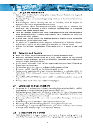 6
2.2 Design and Modification
• State‐of‐the‐art  3D  editing  features  with  graphical  handles  and  numeric  feedback  make  design  and 
modification quick and easy. 
• Quick input techniques such as automatic pipe routing and the use of standard assemblies increase 
productivity. 
• Built‐in  intelligence,  combined  with  configurable  rules  and  associations,  ensure  that  designers  are 
highly productive during all design and modification activities. 
• Design rules created between plant items (for example, to link a range of pipes to a penetration or to 
ensure  that  a  piece  of  equipment  is  correctly  located  over  supporting  beams)  can  be  rechecked 
automatically at any time during the design. 
• Design  and  component  information  from  earlier  AVEVA  Design  Platform  projects  can  be  reused  or 
shared across multiple projects. Utilities to change pipe size or specification enable rapid modification 
to adjust to new project conditions. 
• A general import function from MS Excel allows large volumes of data from external sources to be 
analysed on line and bulk‐loaded into the design. 
• The standard AVEVA Design Platform design applications can be customised to fit individual industry or 
project requirements, or to add further design rules or automation into the design process. 
• Undo and Redo facilities are widely available. Whole or part projects can be rewound to any previous 
state. 
2.3 Drawings and Reports
• A wide range of layout and detail engineering drawings are available across all disciplines. 
• All  drawings  are  produced  directly  from  the  AVEVA  Design  Platform  database.  The  annotation  and 
dimensions on these drawings are also generated directly from the database, ensuring high levels of 
consistency between documents and design. 
• Drawing updates automatically include the latest design changes. Automatic change highlighting can 
be used to communicate changes. 
• Many drawings, such as piping isometrics can be generated entirely automatically. 
• Drawings are available in AutoCAD‐ and MicroStation‐compatible formats. 
• Flexible reporting capabilities enable all types of reports and schedules to be produced direct from the 
AVEVA Design Platform database, such as valve or nozzle schedules, which can be produced in CSV or 
other formats. 
• Accurate Material Take Off (MTO) information is available across all disciplines by item, unit, area and 
so on. 
• Reporting options include surface area, weight and centre of gravity. 
2.4 Catalogues and Specifications
• An  extensive  set  of  catalogues  covering  industry,  national  and  international  standards  is  available, 
including piping, structural steel, ducting, hangers, supports and cable trays. 
• Each catalogue provides the parametric definition of all components in the required size ranges, ratings 
and  types.  So,  for  piping  component  data,  related  to  connection  types,  physical  and  nominal  size, 
material codes and bolt requirements are all stored. 
• Engineering specifications control the way in which components from the catalogues may be used in 
the design. 
• Standard catalogues can be defined once and shared across multiple projects. 
• New catalogue items, for instance for project specials, can easily be created by the user. 
• Controlled changes to component and specifications are quick and easy and there are many functions 
to manage, control and apply changes such changes across the design. 
2.5 Management and Control
• AVEVA  Design  Platform  is  designed  to  support  large  teams  of  designers  working  together  in  a 
controlled and managed way. It has sophisticated and highly configurable access and change control 
 