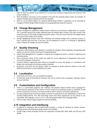7
tools to allow the system to be tailored for an enormous variety of engineering work practices and 
project situations. 
• Work breakdown structures can be changed in line with the evolving project needs, for example, to 
adapt to changes when building contracts are awarded. 
• With the use of AVEVA Global, the standard AVEVA Design Platform capabilities can be extended to 
manage an AVEVA Design Platform project across geographically separate locations. 
2.6 Change Management
• Session management capabilities enable project roll‐back to any previous configuration of a project. 
This is possible because the model database grows by adding layers of data, from each session, that 
record the parts of the model changed during the session. This also means that the full change history 
of any part of the model can be shown. 
• Change highlighting facilities mean that modelling and drawing changes from a previous version, or 
from a specific date and time in the past, can be displayed on screen or in drawings in highlighted 
colours. Reports of changes can also be created. 
2.7 Quality Checking
• Automatic multi‐discipline clash detection is available for designers while modelling, and detailed clash 
reports can also be created on demand. A separate product, 
• AVEVA Clash Management is available to support the management actions involved in approving and 
resolving clashes. 
• Data  consistency  checks  of  the  model  are  made  for  correct  alignment  of  components  and  correct 
connections between components. 
• Customer‐defined  engineering data checks  are  available  to  ensure the  design  is  in accordance  with 
design rules and project and company quality standards. 
• Association  rules  built  into  the  design  model,  for  example  to  locate  electrical  cabinets  in  line  with 
bulkhead penetrations can be validated at any time. 
2.8 Localisation
• Feet/inches and metric units are available throughout. 
• An extensive range of international character sets can be used for data, catalogues, drawings, reports 
and user interface. 
2.9 Customization and Configuration
• There  is  a  customizable  graphical  user  interface  and  powerful  object‐oriented  macro  language  for 
customizing the operation of the system to fit the needs of any particular project or workflow, to add 
custom automation functions or to create interfaces with in‐house or third‐party applications. 
• An open programming environment allows customers to develop their own applications on top of the 
standard  AVEVA  Marine.  The  .NET  technology  means  that  these  applications  can  be  written  in  any 
compatible .NET language, such as C or C++, plus the programmable macro language (PML). 
• There is Tribon Vitesse Legacy Support for Hull and Drafting. 
2.10 Integration and Interfacing
• In addition to integration with all AVEVA Plant products, a variety of interfaces to analysis systems, 
drafting systems and third‐party design systems are available. 
• A wide range of data exchange formats are supported, including DXF, DGN, SDNF and CSV plus STEP 
AP203. 
 