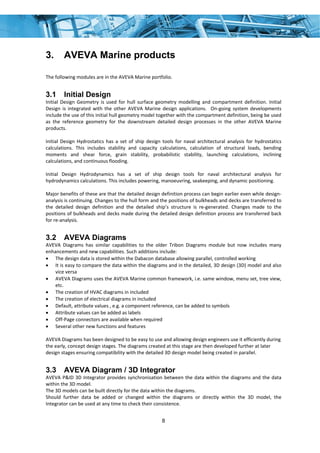 8
3. AVEVA Marine products
The following modules are in the AVEVA Marine portfolio. 
3.1 Initial Design
Initial  Design  Geometry  is  used  for  hull  surface  geometry  modelling  and  compartment  definition.  Initial 
Design  is  integrated  with  the  other  AVEVA  Marine  design  applications.    On‐going  system  developments 
include the use of this initial hull geometry model together with the compartment definition, being be used 
as  the  reference  geometry  for  the  downstream  detailed  design  processes  in  the  other  AVEVA  Marine 
products. 
 
Initial  Design Hydrostatics  has  a  set  of  ship  design  tools  for  naval  architectural  analysis  for  hydrostatics 
calculations.  This  includes  stability  and  capacity  calculations,  calculation  of  structural  loads,  bending 
moments  and  shear  force,  grain  stability,  probabilistic  stability,  launching  calculations,  inclining 
calculations, and continuous flooding. 
 
Initial  Design  Hydrodynamics  has  a  set  of  ship  design  tools  for  naval  architectural  analysis  for 
hydrodynamics calculations. This includes powering, manoeuvring, seakeeping, and dynamic positioning. 
 
Major benefits of these are that the detailed design definition process can begin earlier even while design‐
analysis is continuing. Changes to the hull form and the positions of bulkheads and decks are transferred to 
the  detailed  design  definition  and  the  detailed  ship’s  structure  is  re‐generated.  Changes  made  to  the 
positions of bulkheads and decks made during the detailed design definition process are transferred back 
for re‐analysis. 
3.2 AVEVA Diagrams
AVEVA  Diagrams  has  similar  capabilities  to  the  older  Tribon  Diagrams  module  but  now  includes  many 
enhancements and new capabilities. Such additions include: 
• The design data is stored within the Dabacon database allowing parallel, controlled working 
• It is easy to compare the data within the diagrams and in the detailed, 3D design (3D) model and also 
vice versa 
• AVEVA Diagrams uses the AVEVA Marine common framework, i.e. same window, menu set, tree view, 
etc. 
• The creation of HVAC diagrams in included 
• The creation of electrical diagrams in included 
• Default, attribute values , e.g. a component reference, can be added to symbols  
• Attribute values can be added as labels 
• Off‐Page connectors are available when required 
• Several other new functions and features 
 
AVEVA Diagrams has been designed to be easy to use and allowing design engineers use it efficiently during 
the early, concept design stages. The diagrams created at this stage are then developed further at later 
design stages ensuring compatibility with the detailed 3D design model being created in parallel. 
3.3 AVEVA Diagram / 3D Integrator
AVEVA P&ID 3D Integrator provides synchronisation between the data within the diagrams and the data 
within the 3D model. 
The 3D models can be built directly for the data within the diagrams. 
Should  further  data  be  added  or  changed  within  the  diagrams  or  directly  within  the  3D  model,  the 
Integrator can be used at any time to check their consistence. 
 
 