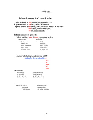 1
FRANCEZA
In limba franceza exista 3 grupe de verbe:
I.gr-se termina in -er:manger,parler,chanter,etc.
II.gr-se termina in -ir:finir,choisir,dormir,etc.
III.gr-se termina in-ir:partir,sortir,courir,etc.(verbe de miscare)
-oir:savoir,vouloir,devoir,etc.
-re:lire,dire,ecrire,etc.
Indicativul(indicatif present)
-verbele auxiliare etre si avoir se conjuga astfel:
etre:je suis avoir:j’ai
tu es tu as
il,elle est il,elle a
nous sommes nous avons
vous etes vous avez
ils,elles sont. ils,elles ont.
-indicativul vb.din gr.I se formeaza astfel:
-radicalul vb.+terminatiile:-e
-es
-e
-ons
-ez
-ent.
EX:chanter
Je chante nous chantons
tu chantes vous chantez
il,elle chante il,elle chantent
parler:je parle nous parlons
tu parles vous parlez
il,elle parle ils,elles parlent
 