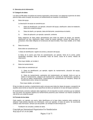 6. Estructura de la información
6.1 Categoría de datos
Los datos de RM deben recopilarse de manera organizada y estructurada. Las categorías superiores de datos
para los datos sobre el equipo, las averías y el mantenimiento se muestran a continuación:
a) Datos del equipo
La descripción de equipo se caracteriza por:
1) Datos de identificación, por ejemplo, ubicación del equipo, clasificación, datos de instalación,
datos de la unidad de equipo.
2) Datos de diseño, por ejemplo, datos del fabricante, características de diseño.
3) Datos de aplicación, por ejemplo, operación, ambiente.
Estas categorías de datos deben generalizarse para todas las clases de equipo; por ejemplo,
clasificación por tipo, clasificación según unidad de equipo (ejemplo, número de fases para un
compresor). Esto debe reflejarse en la estructura de base de datos. Para mayor detalle, ver la Tabla
1.
b) Datos de averías
Estos datos se caracterizan por:
1) Datos de identificación, registro de averías y ubicación del equipo.
2) Datos de la avería para fines de caracterización; por ejemplo, fecha de la avería, partes
mantenibles averiadas, clase de severidad, modo de avería, causa de la avería, método de
observación.
Para mayor detalle, ver la tabla 2.
c) Datos de mantenimiento
Estos datos se caracterizan por:
1) Datos de identificación; por ejemplo, registro de mantenimiento, ubicación del equipo,
registro de averías.
2) Datos de mantenimiento, parámetros del mantenimiento; por ejemplo, fecha en que se
realizó el mantenimiento, categoría del mantenimiento, actividad de mantenimiento, aparatos a
los que se realizó mantenimiento, horas-hombre de mantenimiento por disciplina, tiempo de
mantenimiento activo, tiempo de inactividad.
Para mayor detalle, ver la tabla 3.
El tipo de datos de averías y mantenimiento serán comunes para todas las clases de equipo, a excepción de
aquellos casos donde se requerirán tipos específicos de datos, por ejemplo en el caso del equipo submarino.
El mantenimiento correctivo realizado debe registrarse a fin de describir la acción correctiva que se realizará
tras una avería. Se requieren registros de mantenimiento preventivo para mantener una historia completa de
vida útil de una unidad de equipo.
6.2 Formato de los datos
Cada registro, por ejemplo una avería, debe identificarse en la base datos mediante cierta cantidad de
atributos. Cada atributo describe una información, como por ejemplo, el modo de avería. Se recomienda
codificar cada información, siempre que sea posible. Las ventajas de este enfoque son:
- Facilitación de consultas y análisis de datos.
Copyright por International Organization For Standarization
Wed Jun 07 07:19:30 2000
Página 11 de 71
 