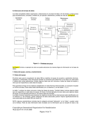 6.3 Estructura de la base de datos
Los datos recopilados deben organizarse y relacionarse en una base de datos a fin de brindar un fácil acceso
para actualizaciones, consultas y análisis de, por ejemplo, estadísticas y análisis de vida útil. La Figura 3
La Figura 3 brinda un ejemplo de cómo se puede estructurar de manera lógica la información en la base de
datos.
7. Datos del equipo, averías y mantenimiento
7.1 Datos del equipo
El primer paso para la recopilación de datos RM es clasificar el equipo de acuerdo a parámetros técnicos,
operativos y ambientales. Esta información también es necesaria para determinar si los datos son adecuados
o válidos para varias aplicaciones. Existen algunos datos que son comunes a todas las clases de equipo y
otros que son específicos a cada clase de equipo.
Para garantizar el logro de los objetivos establecidos en estas Normas Internacionales, es necesario recopilar
un mínimo de datos. Estos datos están identificados con un asterisco (*) en las tablas 1, 2 y 3.
La tabla 1 contiene los datos comunes a todas las clases de equipo. También deben incluirse algunos datos
que son específicos a cada clase de equipo. El Anexo A brinda ejemplos de esos datos para algunas clases
de equipo. En los ejemplos del anexo A, se indican datos de prioridad.
Los datos mínimos requeridos para alcanzar los objetivos de esta Norma Internacional están identificados con
un asterisco (*). Sin embargo, ciertas categorías de datos adicionales podrían mejorar significativamente los
usos potenciales de los datos RM (ver anexo D).
NOTA: algunas características incluidas bajo la categoría principal “Aplicación”, en la Tabla 1, pueden variar
con el tiempo. Parte de esta información está vinculada con la información que se recopiló en base a las
Copyright por International Organization For Standarization
Wed Jun 07 07:19:30 2000
Página 14 de 71
 