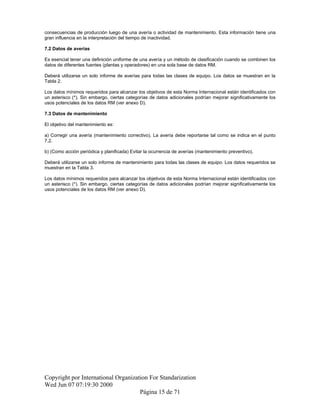 consecuencias de producción luego de una avería o actividad de mantenimiento. Esta información tiene una
gran influencia en la interpretación del tiempo de inactividad.
7.2 Datos de averías
Es esencial tener una definición uniforme de una avería y un método de clasificación cuando se combinen los
datos de diferentes fuentes (plantas y operadores) en una sola base de datos RM.
Deberá utilizarse un solo informe de averías para todas las clases de equipo. Los datos se muestran en la
Tabla 2.
Los datos mínimos requeridos para alcanzar los objetivos de esta Norma Internacional están identificados con
un asterisco (*). Sin embargo, ciertas categorías de datos adicionales podrían mejorar significativamente los
usos potenciales de los datos RM (ver anexo D).
7.3 Datos de mantenimiento
El objetivo del mantenimiento es:
a) Corregir una avería (mantenimiento correctivo). La avería debe reportarse tal como se indica en el punto
7.2.
b) (Como acción periódica y planificada) Evitar la ocurrencia de averías (mantenimiento preventivo).
Deberá utilizarse un solo informe de mantenimiento para todas las clases de equipo. Los datos requeridos se
muestran en la Tabla 3.
Los datos mínimos requeridos para alcanzar los objetivos de esta Norma Internacional están identificados con
un asterisco (*). Sin embargo, ciertas categorías de datos adicionales podrían mejorar significativamente los
usos potenciales de los datos RM (ver anexo D).
Copyright por International Organization For Standarization
Wed Jun 07 07:19:30 2000
Página 15 de 71
 