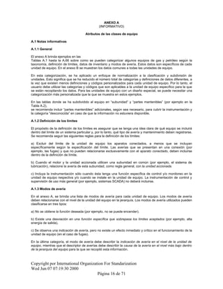 ANEXO A
(INFORMATIVO)
Atributos de las clases de equipo
A.1 Notas informativas
A.1.1 General
El anexo A brinda ejemplos en las
Tablas A.1 hasta la A.66 sobre como se pueden categorizar algunos equipos de gas y petróleo según la
taxonomía, definición de límites, datos de inventario y modos de avería. Estos datos son específicos de cada
unidad de equipo. En el anexo B se muestran los datos comunes a todas las unidades de equipo.
En esta categorización, se ha aplicado un enfoque de normalización a la clasificación y subdivisión de
unidades. Esto significa que se ha reducido el número total de categorías y definiciones de datos diferentes, a
la vez que existen menos definiciones y códigos personalizados para cada unidad de equipo. Por lo tanto, el
usuario debe utilizar las categorías y códigos que son aplicables a la unidad de equipo específico para la que
se están recopilando los datos. Para las unidades de equipo con un diseño especial, se puede necesitar una
categorización más personalizada que la que se muestra en estos ejemplos.
En las tablas donde se ha subdividido al equipo en “subunidad” y “partes mantenibles” (por ejemplo en la
Tabla A.2),
se recomienda incluir “partes mantenibles” adicionales, según sea necesario, para cubrir la instrumentación y
la categoría “desconocida” en caso de que la información no estuviera disponible.
A.1.2 Definición de los límites
El propósito de la definición de los límites es asegurar que se tenga una idea clara de qué equipo se incluirá
dentro del límite de un sistema particular y, por lo tanto, qué tipo de avería y mantenimiento deben registrarse.
Se recomienda seguir las siguientes reglas para la definición de los límites:
a) Excluir del límite de la unidad de equipo los aparatos conectados, a menos que se incluyan
específicamente según la especificación del límite. Las averías que se presentan en una conexión (por
ejemplo, las fugas) y que no pueden relacionarse exclusivamente con el aparato conectado, deben incluirse
dentro de la definición de límite.
b) Cuando el motor y la unidad accionada utilicen una subunidad en común (por ejemplo, el sistema de
lubricación), relacione la avería de esta subunidad, como regla general, con la unidad accionada.
c) Incluya la instrumentación sólo cuando ésta tenga una función específica de control y/o monitoreo en la
unidad de equipo respectiva y/o cuando se instale en la unidad de equipo. La instrumentación de control y
supervisión de uso más general (por ejemplo, sistemas SCADA) no deberá incluirse.
A.1.3 Modos de avería
En el anexo A, se brinda una lista de modos de avería para cada unidad de equipo. Los modos de avería
deben relacionarse con el nivel de la unidad del equipo en la jerarquía. Los modos de avería utilizados pueden
clasificarse en tres tipos:
a) No se obtiene la función deseada (por ejemplo, no se puede encender).
b) Existe una desviación en una función específica que sobrepasa los límites aceptados (por ejemplo, alta
energía de salida).
c) Se observa una indicación de avería, pero no existe un efecto inmediato y crítico en el funcionamiento de la
unidad de equipo (en el caso de fugas).
En la última categoría, el modo de avería debe describir la indicación de avería en el nivel de la unidad de
equipo, mientras que el descriptor de averías debe describir la causa de la avería en el nivel más bajo dentro
de la jerarquía del equipo para la que se recopiló esta información.
Copyright por International Organization For Standarization
Wed Jun 07 07:19:30 2000
Página 16 de 71
 
