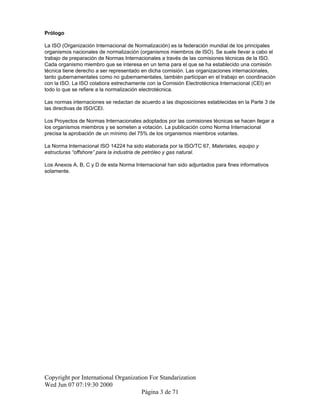 Prólogo
La ISO (Organización Internacional de Normalización) es la federación mundial de los principales
organismos nacionales de normalización (organismos miembros de ISO). Se suele llevar a cabo el
trabajo de preparación de Normas Internacionales a través de las comisiones técnicas de la ISO.
Cada organismo miembro que se interesa en un tema para el que se ha establecido una comisión
técnica tiene derecho a ser representado en dicha comisión. Las organizaciones internacionales,
tanto gubernamentales como no gubernamentales, también participan en el trabajo en coordinación
con la ISO. La ISO colabora estrechamente con la Comisión Electrotécnica Internacional (CEI) en
todo lo que se refiere a la normalización electrotécnica.
Las normas internaciones se redactan de acuerdo a las disposiciones establecidas en la Parte 3 de
las directivas de ISO/CEI.
Los Proyectos de Normas Internacionales adoptados por las comisiones técnicas se hacen llegar a
los organismos miembros y se someten a votación. La publicación como Norma Internacional
precisa la aprobación de un mínimo del 75% de los organismos miembros votantes.
La Norma Internacional ISO 14224 ha sido elaborada por la ISO/TC 67, Materiales, equipo y
estructuras “offshore” para la industria de petróleo y gas natural.
Los Anexos A, B, C y D de esta Norma Internacional han sido adjuntados para fines informativos
solamente.
Copyright por International Organization For Standarization
Wed Jun 07 07:19:30 2000
Página 3 de 71
 