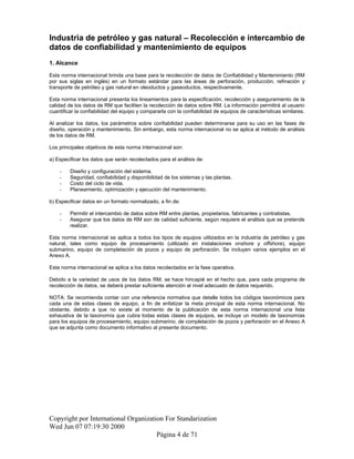 Industria de petróleo y gas natural – Recolección e intercambio de
datos de confiabilidad y mantenimiento de equipos
1. Alcance
Esta norma internacional brinda una base para la recolección de datos de Confiabilidad y Mantenimiento (RM
por sus siglas en inglés) en un formato estándar para las áreas de perforación, producción, refinación y
transporte de petróleo y gas natural en oleoductos y gaseoductos, respectivamente.
Esta norma internacional presenta los lineamientos para la especificación, recolección y aseguramiento de la
calidad de los datos de RM que faciliten la recolección de datos sobre RM. La información permitirá al usuario
cuantificar la confiabilidad del equipo y compararla con la confiabilidad de equipos de características similares.
Al analizar los datos, los parámetros sobre confiabilidad pueden determinarse para su uso en las fases de
diseño, operación y mantenimiento. Sin embargo, esta norma internacional no se aplica al método de análisis
de los datos de RM.
Los principales objetivos de esta norma internacional son:
a) Especificar los datos que serán recolectados para el análisis de:
- Diseño y configuración del sistema.
- Seguridad, confiabilidad y disponibilidad de los sistemas y las plantas.
- Costo del ciclo de vida.
- Planeamiento, optimización y ejecución del mantenimiento.
b) Especificar datos en un formato normalizado, a fin de:
- Permitir el intercambio de datos sobre RM entre plantas, propietarios, fabricantes y contratistas.
- Asegurar que los datos de RM son de calidad suficiente, según requiere el análisis que se pretende
realizar.
Esta norma internacional se aplica a todos los tipos de equipos utilizados en la industria de petróleo y gas
natural, tales como equipo de procesamiento (utilizado en instalaciones onshore y offshore), equipo
submarino, equipo de completación de pozos y equipo de perforación. Se incluyen varios ejemplos en el
Anexo A.
Esta norma internacional se aplica a los datos recolectados en la fase operativa.
Debido a la variedad de usos de los datos RM, se hace hincapié en el hecho que, para cada programa de
recolección de datos, se deberá prestar suficiente atención al nivel adecuado de datos requerido.
NOTA: Se recomienda contar con una referencia normativa que detalle todos los códigos taxonómicos para
cada una de estas clases de equipo, a fin de enfatizar la meta principal de esta norma internacional. No
obstante, debido a que no existe al momento de la publicación de esta norma internacional una lista
exhaustiva de la taxonomía que cubra todas estas clases de equipos, se incluye un modelo de taxonomías
para los equipos de procesamiento, equipo submarino, de completación de pozos y perforación en el Anexo A
que se adjunta como documento informativo al presente documento.
Copyright por International Organization For Standarization
Wed Jun 07 07:19:30 2000
Página 4 de 71
 