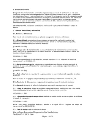 2. Referencia normativa
El siguiente documento normativo contiene las disposiciones que, a través de la referencia en este texto,
constituyen disposiciones aplicables a esta norma internacional. Esta publicación no se aplica a referencias
con fechas específicas, ni a sus modificaciones ni revisiones. Sin embargo, se recomienda a las partes sujetas
a acuerdos en base a esta norma internacional, investigar la posibilidad de aplicar la edición más actualizada
del documento normativo indicado más abajo. La última edición del documento normativo en cuestión
prevalece en casos de referencias sin fechar. Los miembros de ISO y CEI conservan registros de normas
internacionales actualmente válidas.
CEI 60050-191:1990, Vocabulario Electrotécnico Internacional. Capítulo 191: Confiabilidad y calidad de
servicio.
3. Términos, definiciones y abreviaturas
3.1. Términos y definiciones
Para fines de esta norma internacional, se aplicarán los siguientes términos y definiciones:
3.1.1. Disponibilidad: capacidad que tiene un aparato de desempeñar una función requerida bajo
determinadas condiciones, en un momento determinado o durante un intervalo de tiempo específico,
asumiendo que existan los recursos externos requeridos.
[CEI 60050-191:1990]
3.1.2. Tiempo activo de mantenimiento: aquella parte del tiempo de mantenimiento durante la cual se
realiza una acción de mantenimiento a un aparato específico, ya sea de manera automática o manual, sin
considerar retrasos logísticos.
[CEI 60050-191:1990]
Nota: para obtener información más específica, remítase a la Figura 191-10, “Diagrama de tiempo de
mantenimiento”, en CEI 60050-191.
3.1.3. Mantenimiento correctivo: mantenimiento que se lleva a cabo después de haber reconocido la
existencia de una avería, a fin de devolver a la pieza de equipo aquel estado que le permita realizar una
función requerida.
[CEI 60050-191-1990]
3.1.4. Falla crítica: falla de una unidad de equipo que origina un cese inmediato de la capacidad de realizar
su función.
Nota: en el caso de equipo para completación de pozos, remítase a la información adicional en A.4.5.
3.1.5. Recolector de datos: persona u organización a cargo del proceso de recolección de datos.
3.1.6. Demanda: activación de la función (incluye tanto la activación operativa como de prueba).
3.1.7 Estado de inactividad: estado de un aparato que se caracteriza por presentar una falla o una posible
incapacidad para cumplir una función específica durante el mantenimiento preventivo.
(CEI 60050-191:1990)
3.1.8 Tiempo de inactividad o tiempo muerto: intervalo de tiempo durante el cual un aparato se encuentra
en estado de interrupción.
(CEI 60050-191-1990)
NOTA: Para mayor información específica, remítase a la figura 191-10 “Diagrama de tiempo de
mantenimiento” en CEI 60050-191.
3.1.9 Clase de equipo: clase de unidades de equipo.
Copyright por International Organization For Standarization
Wed Jun 07 07:19:30 2000
Página 5 de 71
 