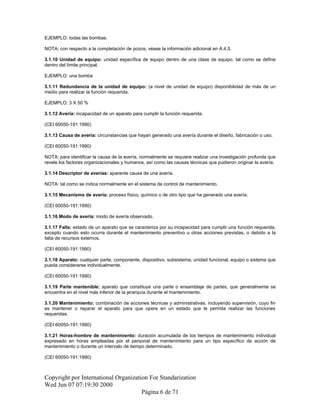 EJEMPLO: todas las bombas.
NOTA: con respecto a la completación de pozos, véase la información adicional en A.4.5.
3.1.10 Unidad de equipo: unidad específica de equipo dentro de una clase de equipo, tal como se define
dentro del límite principal.
EJEMPLO: una bomba
3.1.11 Redundancia de la unidad de equipo: (a nivel de unidad de equipo) disponibilidad de más de un
medio para realizar la función requerida.
EJEMPLO: 3 X 50 %
3.1.12 Avería: incapacidad de un aparato para cumplir la función requerida.
(CEI 60050-191:1990)
3.1.13 Causa de avería: circunstancias que hayan generado una avería durante el diseño, fabricación o uso.
(CEI 60050-191:1990)
NOTA: para identificar la causa de la avería, normalmente se requiere realizar una investigación profunda que
revele los factores organizacionales y humanos, así como las causas técnicas que pudieron originar la avería.
3.1.14 Descriptor de averías: aparente causa de una avería.
NOTA: tal como se indica normalmente en el sistema de control de mantenimiento.
3.1.15 Mecanismo de avería: proceso físico, químico o de otro tipo que ha generado una avería.
(CEI 60050-191:1990)
3.1.16 Modo de avería: modo de avería observado.
3.1.17 Falla: estado de un aparato que se caracteriza por su incapacidad para cumplir una función requerida,
excepto cuando esto ocurra durante el mantenimiento preventivo u otras acciones previstas, o debido a la
falta de recursos externos.
(CEI 60050-191:1990)
3.1.18 Aparato: cualquier parte, componente, dispositivo, subsistema, unidad funcional, equipo o sistema que
pueda considerarse individualmente.
(CEI 60050-191:1990)
3.1.19 Parte mantenible: aparato que constituye una parte o ensamblaje de partes, que generalmente se
encuentra en el nivel más inferior de la jerarquía durante el mantenimiento.
3.1.20 Mantenimiento: combinación de acciones técnicas y administrativas, incluyendo supervisión, cuyo fin
es mantener o reparar el aparato para que opere en un estado que le permita realizar las funciones
requeridas.
(CEI 60050-191:1990)
3.1.21 Horas-hombre de mantenimiento: duración acumulada de los tiempos de mantenimiento individual
expresado en horas empleadas por el personal de mantenimiento para un tipo específico de acción de
mantenimiento o durante un intervalo de tiempo determinado.
(CEI 60050-191:1990)
Copyright por International Organization For Standarization
Wed Jun 07 07:19:30 2000
Página 6 de 71
 