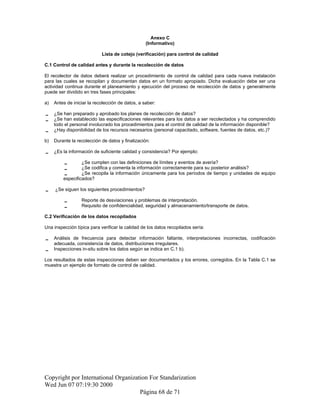 Anexo C
(Informativo)
Lista de cotejo (verificación) para control de calidad
C.1 Control de calidad antes y durante la recolección de datos
El recolector de datos deberá realizar un procedimiento de control de calidad para cada nueva instalación
para las cuales se recopilan y documentan datos en un formato apropiado. Dicha evaluación debe ser una
actividad continua durante el planeamiento y ejecución del proceso de recolección de datos y generalmente
puede ser dividido en tres fases principales:
a) Antes de iniciar la recolección de datos, a saber:
 ¿Se han preparado y aprobado los planes de recolección de datos?
 ¿Se han establecido las especificaciones relevantes para los datos a ser recolectados y ha comprendido
todo el personal involucrado los procedimientos para el control de calidad de la información disponible?
 ¿Hay disponibilidad de los recursos necesarios (personal capacitado, software, fuentes de datos, etc.)?
b) Durante la recolección de datos y finalización:
 ¿Es la información de suficiente calidad y consistencia? Por ejemplo:
 ¿Se cumplen con las definiciones de límites y eventos de avería?
 ¿Se codifica y comenta la información correctamente para su posterior análisis?
 ¿Se recopila la información únicamente para los períodos de tiempo y unidades de equipo
especificados?
 ¿Se siguen los siguientes procedimientos?
 Reporte de desviaciones y problemas de interpretación.
 Requisito de confidencialidad, seguridad y almacenamiento/transporte de datos.
C.2 Verificación de los datos recopilados
Una inspección típica para verificar la calidad de los datos recopilados sería:
 Análisis de frecuencia para detectar información faltante, interpretaciones incorrectas, codificación
adecuada, consistencia de datos, distribuciones irregulares.
 Inspecciones in-situ sobre los datos según se indica en C.1 b).
Los resultados de estas inspecciones deben ser documentados y los errores, corregidos. En la Tabla C.1 se
muestra un ejemplo de formato de control de calidad.
Copyright por International Organization For Standarization
Wed Jun 07 07:19:30 2000
Página 68 de 71
 