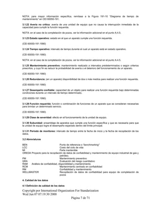NOTA: para mayor información específica, remítase a la Figura 191-10 “Diagrama de tiempo de
mantenimiento” en CEI 60050-191.
3.1.22 Avería no crítica: avería de una unidad de equipo que no causa la interrupción inmediata de la
capacidad para cumplir la función requerida.
NOTA: en el caso de la completación de pozos, ver la información adicional en el punto A.4.5.
3.1.23 Estado operativo: estado en el que un aparato cumple una función requerida.
(CEI 60050-191:1990)
3.1.24 Tiempo operativo: intervalo de tiempo durante el cual un aparato está en estado operativo.
(CEI 60050-191:1990)
NOTA: en el caso de la completación de pozos, ver la información adicional en el punto A.4.5.
3.1.25 Mantenimiento preventivo: mantenimiento realizado a intervalos predeterminados o según criterios
prescritos, y cuyo fin es reducir la probabilidad de avería o el deterioro del funcionamiento de un aparato.
(CEI 60050-191:1990)
3.1.26 Redundancia: (en un aparato) disponibilidad de dos o más medios para realizar una función requerida.
(CEI 60050-191:1990)
3.1.27 Desempeño confiable: capacidad de un objeto para realizar una función requerida bajo determinadas
condiciones durante un intervalo de tiempo determinado.
(CEI 60050-191:1990)
3.1.28 Función requerida: función o combinación de funciones de un aparato que se consideran necesarias
para brindar un determinado servicio.
(CEI 60050-191:1990)
3.1.29 Clase de severidad: efecto en el funcionamiento de la unidad de equipo.
3.1.30 Subunidad: ensamblaje de aparatos que cumple una función específica y que es necesaria para que
la unidad de equipo logre el desempeño esperado dentro del límite principal.
3.1.31 Período de monitoreo: intervalo de tiempo entre la fecha de inicio y la fecha de recopilación de los
datos.
3.2 Abreviaturas
BEN Punto de referencia o “benchmarking”
LCC Costo del ciclo de vida
MI Parte mantenible
OREDA Proyecto para la recopilación de datos de confiabilidad y mantenimiento de equipo industrial de gas y
petróleo.
PM Mantenimiento preventivo
QRA Evaluación del riesgo cuantitativo
RAM Análisis de confiabilidad, disponibilidad y mantenimiento
RCM Mantenimiento centrado en confiabilidad
RM Confiabilidad y mantenimiento
WELLMASTER Recopilación de datos de confiabilidad para equipo de completación de
pozos
4. Calidad de los datos
4.1 Definición de calidad de los datos
Copyright por International Organization For Standarization
Wed Jun 07 07:19:30 2000
Página 7 de 71
 