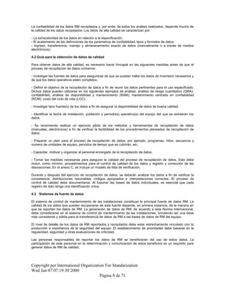 La confiabilidad de los datos RM recopilados y, por ende, de todos los análisis realizados, depende mucho de
la calidad de los datos recopilados. Los datos de alta calidad se caracterizan por:
- La exhaustividad de los datos en relación a la especificación.
- El acatamiento de las definiciones de los parámetros de confiabilidad, tipos y formatos de datos.
- Ingreso, transferencia, manejo y almacenamiento exacto de datos (manualmente o a través de medios
electrónicos).
4.2 Guía para la obtención de datos de calidad
Para obtener datos de alta calidad, es necesario hacer hincapié en las siguientes medidas antes de que el
proceso de recopilación de datos comience:
- Investigar las fuentes de datos para asegurarse de que se puedan hallar los datos de inventario necesarios y
de que los datos operativos estén completos.
- Definir el objetivo de la recopilación de datos a fin de reunir los datos pertinentes para el uso especificado.
Dichos datos pueden utilizarse en los siguientes ejemplos de análisis: análisis de riesgo cuantitativo (QRA);
confiabilidad, análisis de disponibilidad y mantenimiento (RAM); mantenimiento centrado en confiabilidad
(RCM); costo del ciclo de vida (LCC).
- Investigar la(s) fuente(s) de los datos a fin de asegurar la disponibilidad de datos de buena calidad.
- Identificar la fecha de instalación, población y período(s) operativo(s) del equipo del que se extraerán los
datos.
- Se recomienda realizar un ejercicio piloto de los métodos y herramientas de recopilación de datos
(manuales, electrónicos) a fin de verificar la factibilidad de los procedimientos planeados de recopilación de
datos.
- Preparar un plan para el proceso de recopilación de datos; por ejemplo, programas, hitos, secuencia y
número de unidades de equipo, períodos de tiempo que se cubrirán, etc.
- Capacitar, motivar y organizar al personal encargado de la recopilación de datos.
- Tomar las medidas necesarias para asegurar la calidad del proceso de recopilación de datos. Esto debe
incluir, como mínimo, procedimientos para el control de calidad de los datos y registro y corrección de las
desviaciones. En el anexo C, se incluye un modelo de lista de verificación.
Durante y después del ejercicio de recopilación de datos, se deberán analizar los datos a fin de verificar la
consistencia, distribuciones razonables, códigos apropiados e interpretaciones correctas. El proceso de
control de calidad debe documentarse. Al fusionar las bases de datos individuales, es esencial que cada
registro de dato tenga una identificación única.
4.3 Sistemas de fuente de datos
El sistema de control de mantenimiento de las instalaciones constituye la principal fuente de datos RM. La
calidad de los datos que pueden recuperarse de esta fuente depende, en primera instancia, de la manera en
que se reportan los datos de RM. La generación de datos de RM, de acuerdo a esta Norma Internacional,
debe considerarse en el sistema de control de mantenimiento de las instalaciones, brindando así una base
más consistente y sólida para la transferencia de datos de RM a las bases de datos de RM del equipo.
El nivel de detalle de los datos de RM reportados y recopilados debe estar estrechamente vinculado con la
producción e importancia de la seguridad del equipo. El establecimiento de prioridades debe basarse en la
regularidad, seguridad y otras evaluaciones de criticidad.
Las personas responsables de reportar los datos de RM se beneficiarán del uso de estos datos. La
participación de este personal en la determinación y comunicación de estos beneficios es un requisito para
generar datos de RM de calidad.
Copyright por International Organization For Standarization
Wed Jun 07 07:19:30 2000
Página 8 de 71
 
