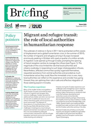 Urban, policy and planning
Keywords:
Refugees, local government, urban
crises, Syria
Briefing
Policy
pointers
Central governments
should support local
communities, civil society
groups and NGOs in
providing emergency
assistance.
Local authorities can
play a critical role in the
response to migrant and
refugee crises. But this
depends on central
government providing
adequate support by
engaging with local
authorities through
strong pre-planning
and communication.
In Croatia, the
willingness to collaborate
shown by local groups and
individuals should be
fostered throughout the
country as it enters a
prolonged period of
integrating refugees
into society.
Looking ahead, local
authorities should play
a greater part in the
resettlement and
integration of refugees in
Croatia, with responsible
central government
agencies providing
appropriate support to
cities willing to accept
asylum seekers.
Migrantandrefugeetransit:
the roleoflocalauthorities
in humanitarianresponse
The outbreak of violence in Syria in 2011 led to protracted conflict, waves
of displacement and a global humanitarian crisis. In the summer of 2015,
the number of migrants and refugees arriving in Europe increased
enormously, peaking in October with nearly a quarter of a million arrivals.
A migration route opened up through Croatia, prompting the opening
of transit reception centres to manage the inflows (see Figure 1). The
magnitude of the crisis limited the role that local authorities and
citizens could play in responding to such large initial population influxes.
Nevertheless, affected communities quickly organised themselves,
requested assistance from central authorities and provided as much
humanitarian aid as they could. Now the immediate crisis is over, many
local authorities can reflect on this experience and consider how, going
forward, they can optimise their role in safe and effective integration of
those seeking asylum in Croatia.
Issue date
September 2016
Download the pdf at http://pubs.iied.org/17371IIED
The Croatian experience
Many of the smaller border municipalities in
South Eastern Europe confronted by large
influxes of migrants and refugees face
common challenges. Sudden demand for
additional food, shelter and other services must
be met with no additional resources and
without disturbing public service provision to
local communities. The Network of
Associations of Local Authorities of South-
East Europe (NALAS) identified further
challenges including procuring funding to
expand and maintain municipal services during
the crisis and establishing adequate
communication mechanisms with the refugee
population and local community to promote
understanding and solidarity.1
However, during this Croatian experience such
challenges were managed by a quick response
from the central government — for example
putting in place mechanisms to reimburse initial
costs that had been absorbed by local
authorities. Local communities also
demonstrated solidarity, perhaps influenced by
the empathy shown by many Croatians in similar
circumstances during the Homeland War in the
1990s. Several citizens and small local NGOs
provided food, water and tea to both the refugees
and the Croatian authorities working in the area.
Because Croatia was primarily a country that
migrants and refugees travelled through (rather
than settled in), the government decided to
establish transit and reception centres (see
Figure 2), leveraging
 