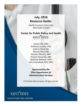 July, 2016
Resource Guide:
Health Insurance Choices for
Ohio Public Entities
Center for Public Policy and Health
Joshua Filla, MPA
Kimberly Laurene, PhD
Kathryn Bland, BA
Marissa Bland, BA
Heather Mikulski, MPP
Thomas Pascarella, DBA
Matthew Stefanak, MPH
John Hoornbeek, PhD, MPA
Sponsored by the
Ohio Department of
Administrative Services
© 2016 Kent State University. All rights reserved.
 