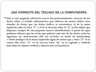 USO CORRECTO DEL TECLADO DE LA COMPUTADORA.
Esta es una pequeña referencia acerca del posicionamiento correcto de los
dedos sobre el teclado alfanumérico; por defecto, las manos deben estar
situadas de forma que los dedos índices se encuentren, el de la mano
izquierda sobre la letra "F" y el de la derecha sobre la "J", teclas ambas que
disponen siempre de una pequeña muesca identificadora. A partir de aquí,
podemos obtener que las teclas que pulsará cada uno de los dedos serán las
siguientes (se mencionarán sólo sus acciones en modo de minúsculas):
-- Dedo meñique de la mano izquierda: signo de menor que y letra "Z" en la
cuarta fila, letra "A" en la tercera, letra "Q" en la segunda y símbolo
masculino de número ordinal y número uno en la primera.
 