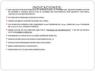INDICACIONES: (UN ARCHIVO POR DOCUMENTO), EN MEMORIA USB,Y EL NOMBRE DEL ARCHIVO DEBERA LLEVAR
SU NOMBRE Y CODIGO, JUNTO CON EL NOMBRE DEL DOCUMENTO, POR EJEMPLO: 1A01CARTA,
1A01FAX,YA ASI SUCESIVAMENTE.
 SE ANULARANTRABAJOS IGUALES ENTODO.
 VERIFICAR QUE ELTAMAÑO DE PAPEL SEA CARTA
 LOS MARGENES DEBERAN SER: IZQUIERDO 3cmsY SUPERIOR DE 2.5cms, DERECHO 3cms E INFERIOR
DE 2,5cms, Es decir MARGEN NORMAL.
 DEBER LLEVAR UN ENCABEZADO QUE DIGA: “TRABAJO DE INFORMATICA” Y UN PIE DE PAGINA
CON SU NOMBRE COMPLETO.
 ENUMERAR LAS PAGINAS EN LA PARTE SUPERIOR DERECHA
 ESPACIO ENTRE LINEAS DETODO EL DOCUMENTO DE 1,5
 UTILICETEXTOWORDART DONDE CREA NECESARIO
 BUENA ORTOGRAFIAY GRAMATICA
 DISPONDRA DE 5 CLASES PARATERMINARLO.
 