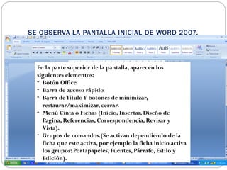 SE OBSERVA LA PANTALLA INICIAL DE WORD 2007.
En la parte superior de la pantalla, aparecen los
siguientes elementos:
- Botón Office
- Barra de acceso rápido
- Barra deTítuloY botones de minimizar,
restaurar/maximizar, cerrar.
- Menú Cinta o Fichas (Inicio, Insertar, Diseño de
Pagina, Referencias, Correspondencia, Revisar y
Vista).
- Grupos de comandos.(Se activan dependiendo de la
ficha que este activa, por ejemplo la ficha inicio activa
los grupos: Portapapeles, Fuentes, Párrafo, Estilo y
Edición).
 