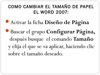 COMO CAMBIAR EL TAMAÑO DE PAPEL
EL WORD 2007:
Activar la ficha Diseño de Página
Buscar el grupo Configurar Página,
después busque el comando Tamaño
y elija el que se va aplicar, haciendo clic
sobre el tamaño deseado.
 