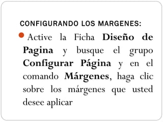 CONFIGURANDO LOS MARGENES:
Active la Ficha Diseño de
Pagina y busque el grupo
Configurar Página y en el
comando Márgenes, haga clic
sobre los márgenes que usted
desee aplicar
 