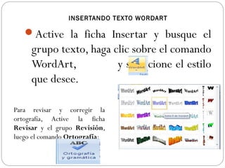 INSERTANDO TEXTO WORDART
Active la ficha Insertar y busque el
grupo texto, haga clic sobre el comando
WordArt, y seleccione el estilo
que desee.
Para revisar y corregir la
ortografía, Active la ficha
Revisar y el grupo Revisión,
luego el comando Ortografía:
 