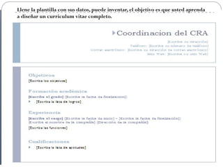 Llene la plantilla con sus datos, puede inventar, el objetivo es que usted aprenda
a diseñar un curriculum vitae completo.
 
