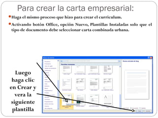 Para crear la carta empresarial:
Haga el mismo proceso que hizo para crear el curriculum.
Activando botón Office, opción Nuevo, Plantillas Instaladas solo que el
tipo de documento debe seleccionar carta combinada urbana.
Luego
haga clic
en Crear y
vera la
siguiente
plantilla
 