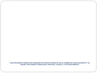 CADA DOCUMENTO DEBERA SER GUARDADO EN ARCHIVO DIFERENTE CON EL NOMBRE DE CADA DOCUMENTO Y SU
CODIGO, POR EJEMPLO CURRICULUM, CARTA1A01, FAX1A01, Y ASI SUCESIVAMENTE.
 