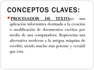 CONCEPTOS CLAVES:
PROCESADOR DE TEXTO:es una
aplicación informática destinada a la creación
o modificación de documentos escritos por
medio de una computadora. Representa una
alternativa moderna a la antigua máquina de
escribir, siendo mucho más potente y versátil
que ésta.
 